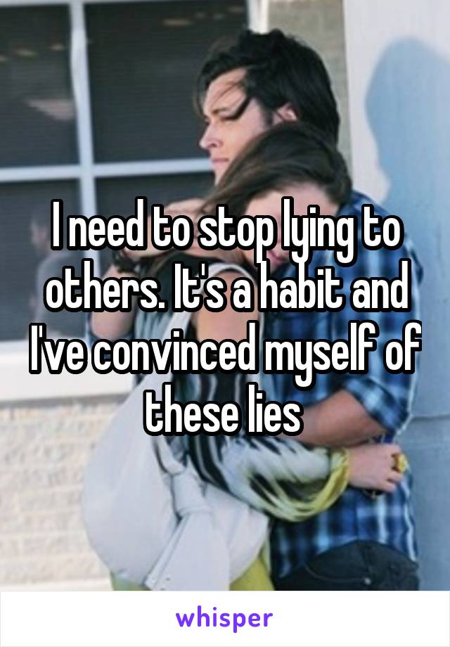 I need to stop lying to others. It's a habit and I've convinced myself of these lies 