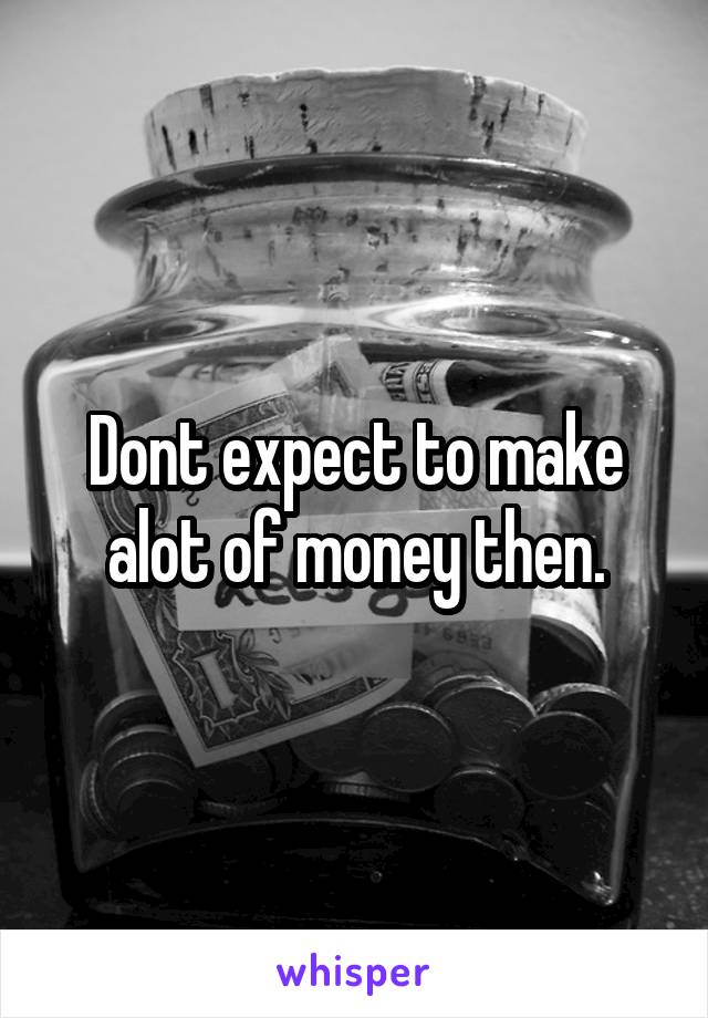 Dont expect to make alot of money then.