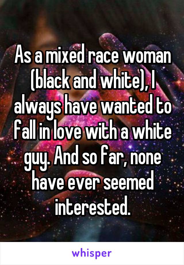 As a mixed race woman (black and white), I always have wanted to fall in love with a white guy. And so far, none have ever seemed interested.