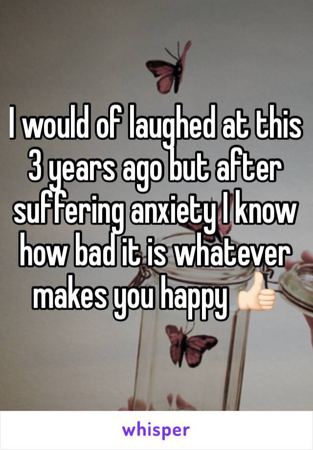 I would of laughed at this 3 years ago but after suffering anxiety I know how bad it is whatever makes you happy 👍🏻