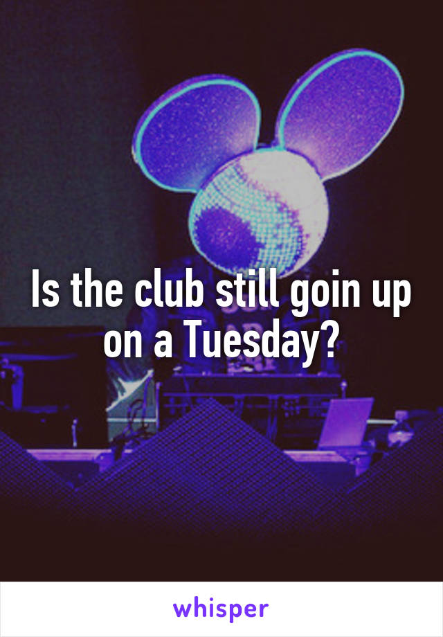 Is the club still goin up on a Tuesday?