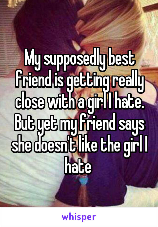 My supposedly best friend is getting really close with a girl I hate. But yet my friend says she doesn't like the girl I hate 