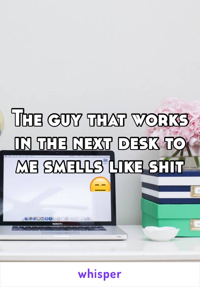 The guy that works in the next desk to me smells like shit 😑