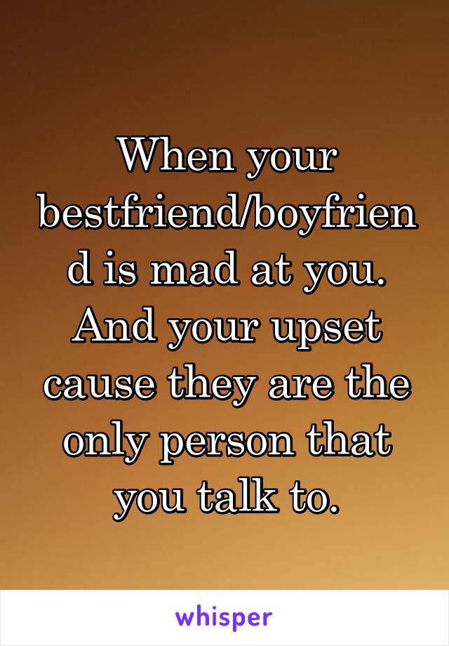 When your bestfriend/boyfriend is mad at you. And your upset cause they are the only person that you talk to.