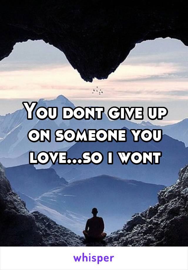 You dont give up on someone you love...so i wont