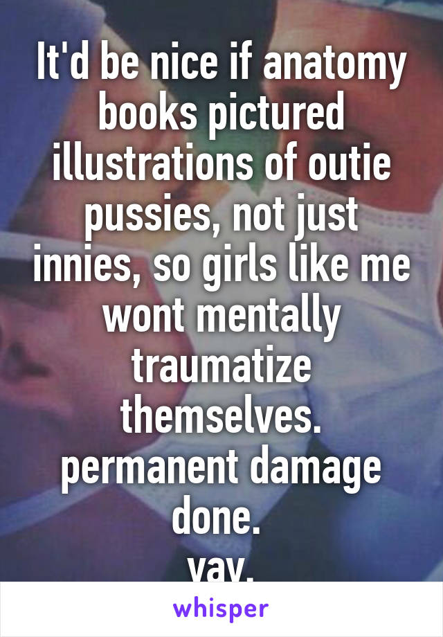 It'd be nice if anatomy books pictured illustrations of outie pussies, not just innies, so girls like me wont mentally traumatize themselves. permanent damage done. 
yay.