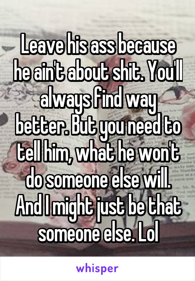 Leave his ass because he ain't about shit. You'll always find way better. But you need to tell him, what he won't do someone else will. And I might just be that someone else. Lol