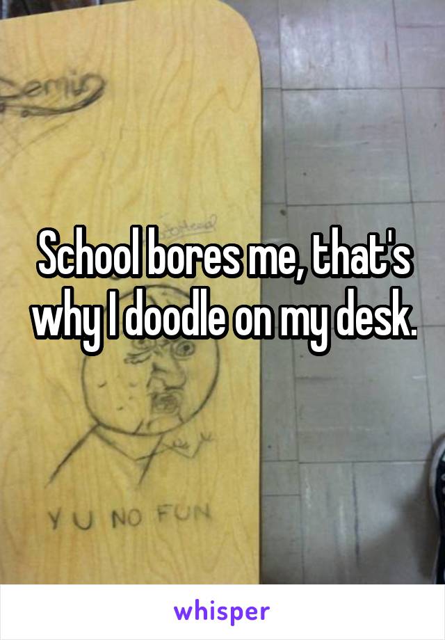 School bores me, that's why I doodle on my desk. 