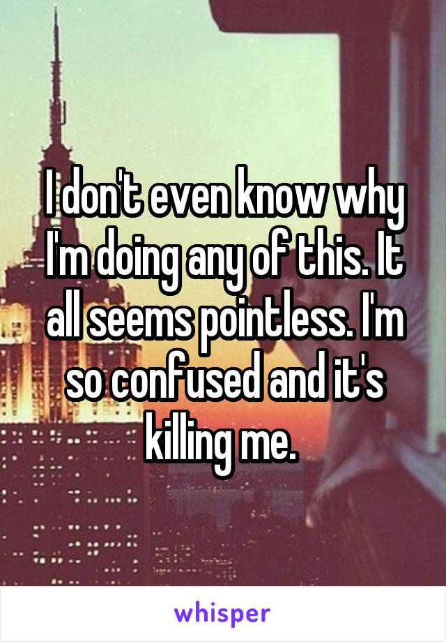 I don't even know why I'm doing any of this. It all seems pointless. I'm so confused and it's killing me. 