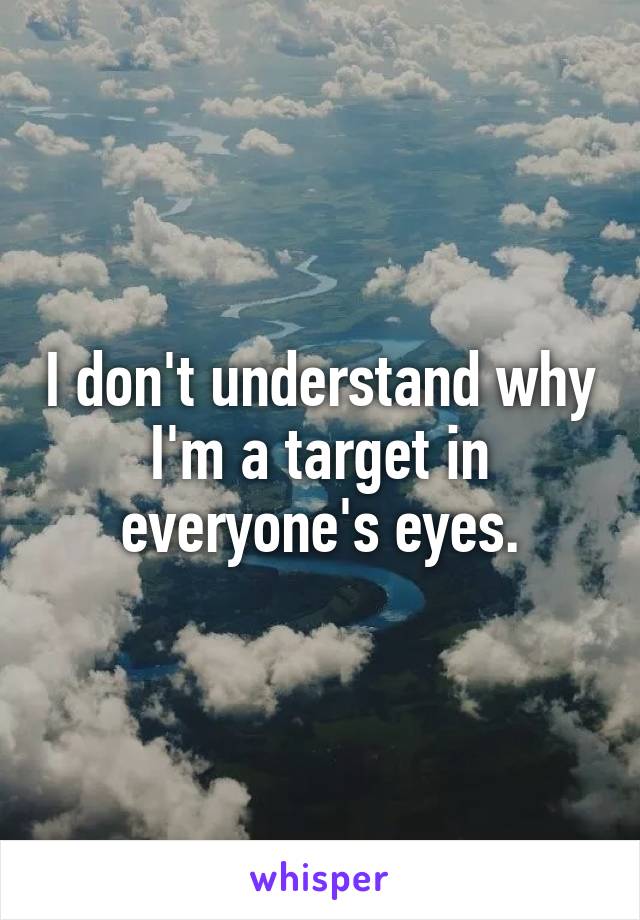 I don't understand why I'm a target in everyone's eyes.