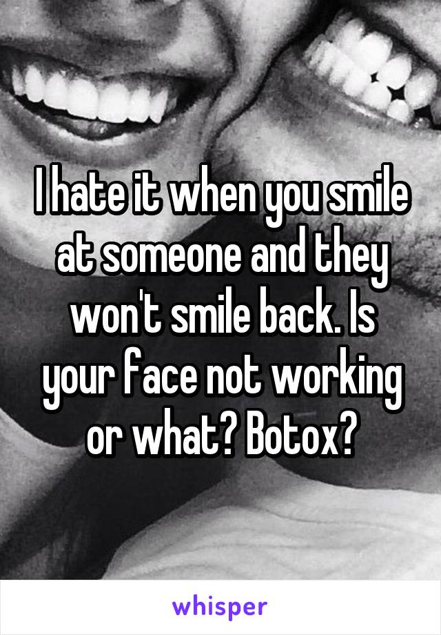 I hate it when you smile at someone and they won't smile back. Is your face not working or what? Botox?