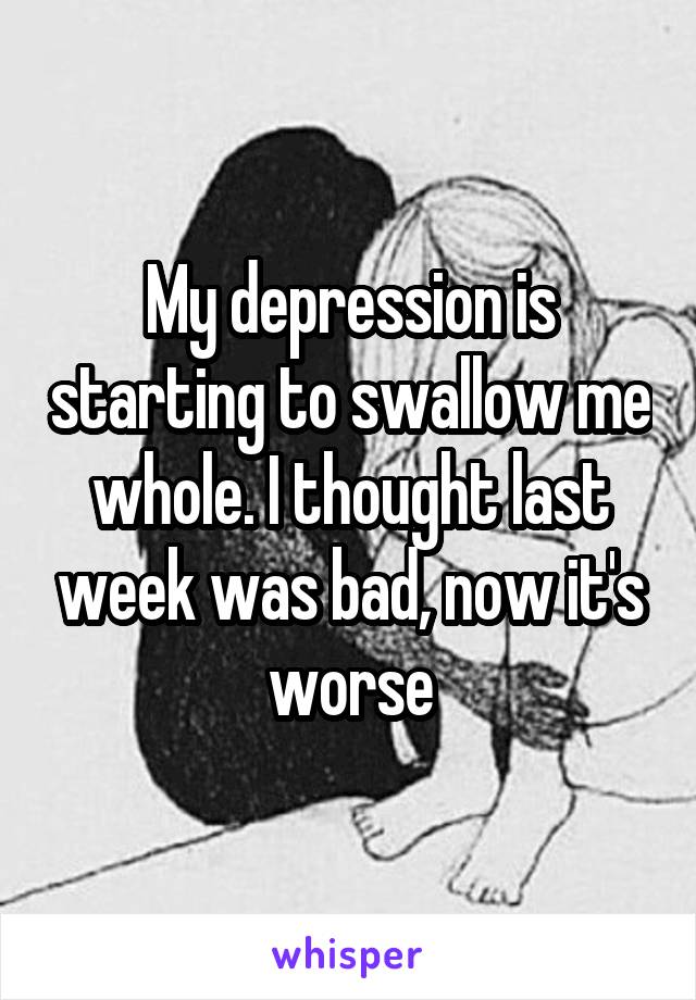 My depression is starting to swallow me whole. I thought last week was bad, now it's worse