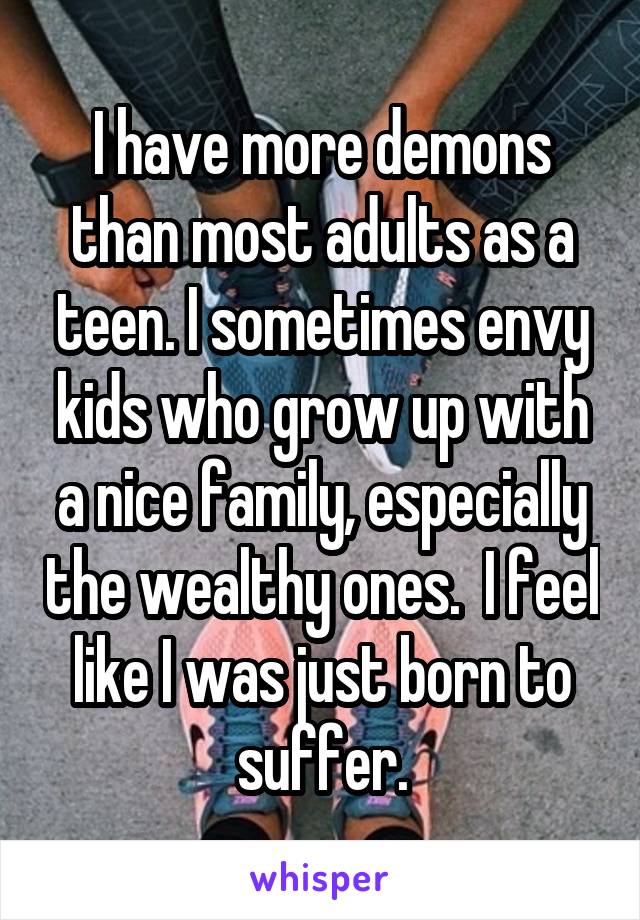 I have more demons than most adults as a teen. I sometimes envy kids who grow up with a nice family, especially the wealthy ones.  I feel like I was just born to suffer.