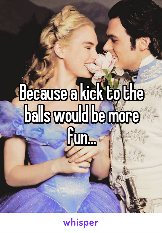 Because a kick to the balls would be more fun...