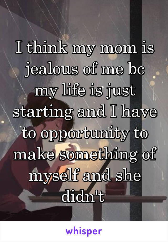 I think my mom is jealous of me bc my life is just starting and I have to opportunity to make something of myself and she didn't 