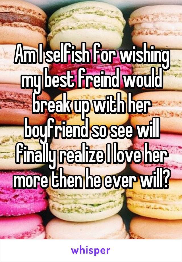 Am I selfish for wishing my best freind would break up with her boyfriend so see will finally realize I love her more then he ever will? 