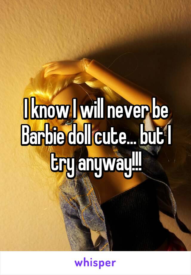 I know I will never be Barbie doll cute... but I try anyway!!!