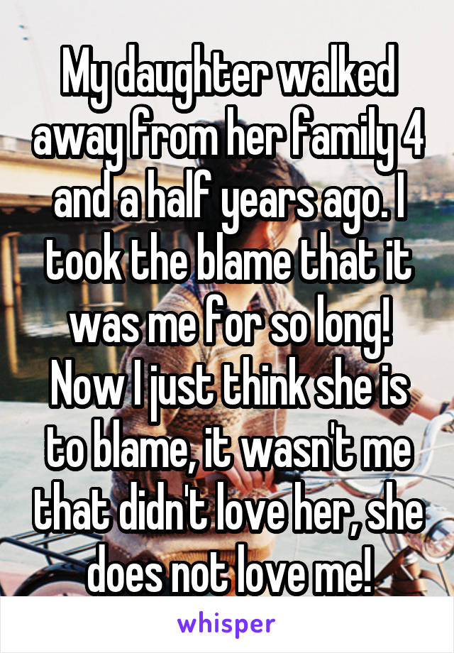 My daughter walked away from her family 4 and a half years ago. I took the blame that it was me for so long! Now I just think she is to blame, it wasn't me that didn't love her, she does not love me!