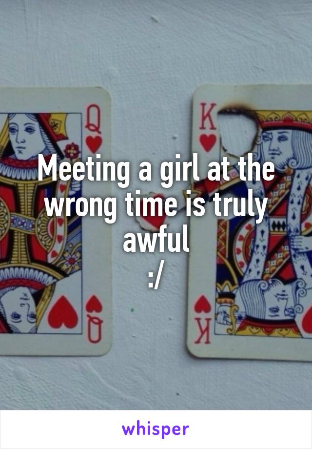 Meeting a girl at the wrong time is truly awful
:/