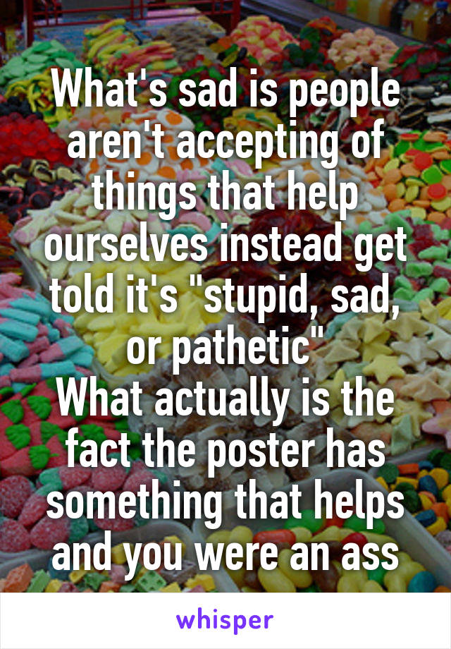 What's sad is people aren't accepting of things that help ourselves instead get told it's "stupid, sad, or pathetic"
What actually is the fact the poster has something that helps and you were an ass