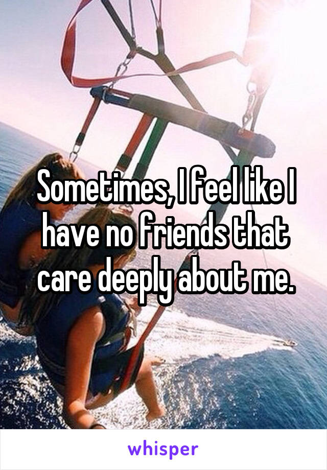 Sometimes, I feel like I have no friends that care deeply about me.