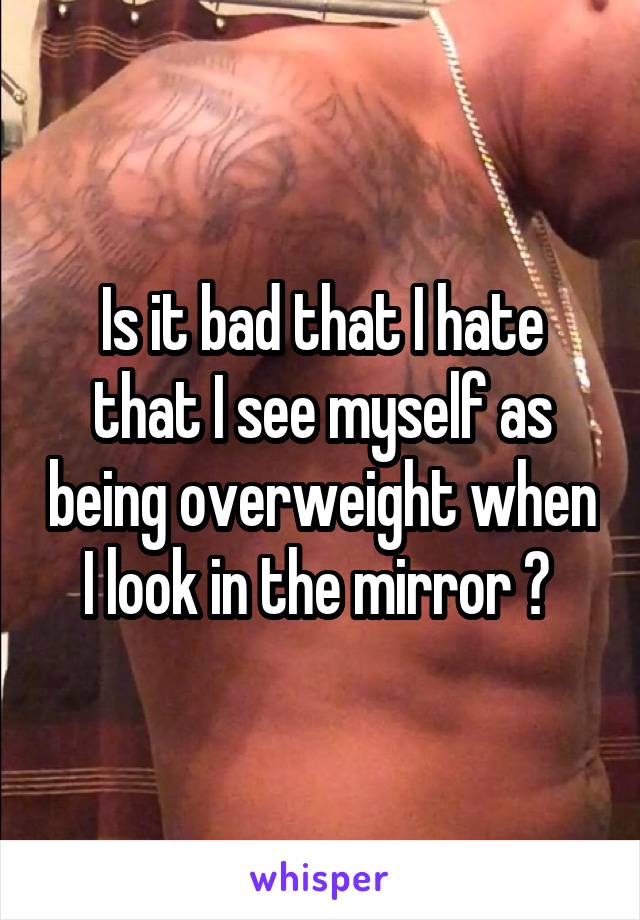 Is it bad that I hate that I see myself as being overweight when I look in the mirror ? 