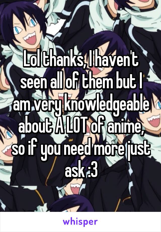 Lol thanks, I haven't seen all of them but I am very knowledgeable about A LOT of anime, so if you need more just ask :3