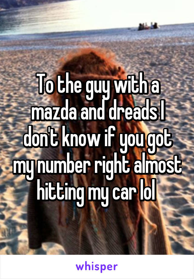 To the guy with a mazda and dreads I don't know if you got my number right almost hitting my car lol 