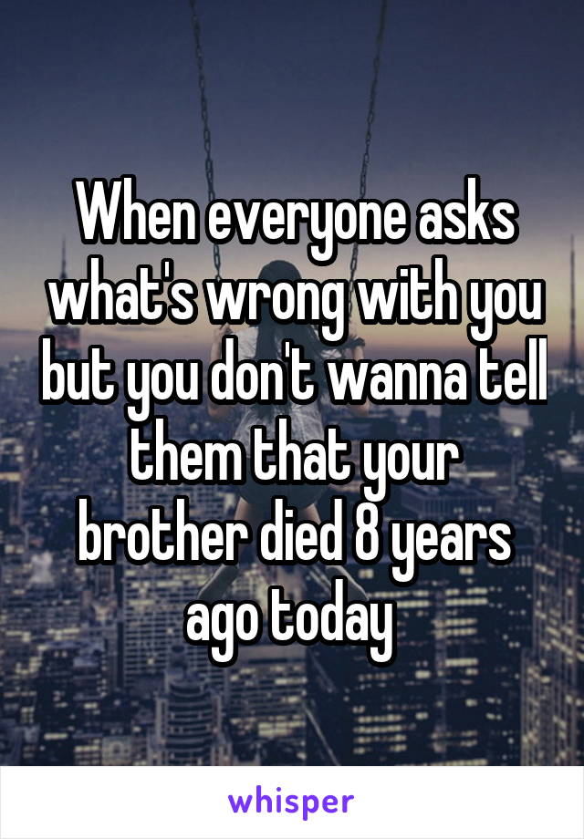 When everyone asks what's wrong with you but you don't wanna tell them that your brother died 8 years ago today 