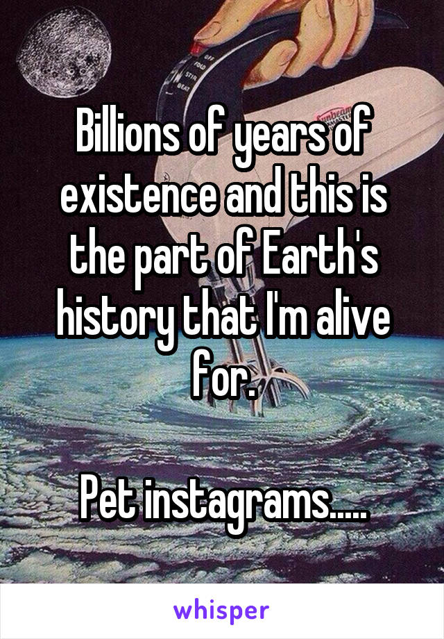 Billions of years of existence and this is the part of Earth's history that I'm alive for.

Pet instagrams.....