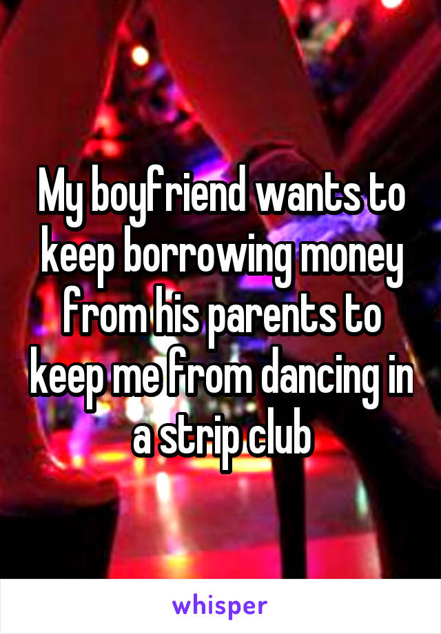 My boyfriend wants to keep borrowing money from his parents to keep me from dancing in a strip club