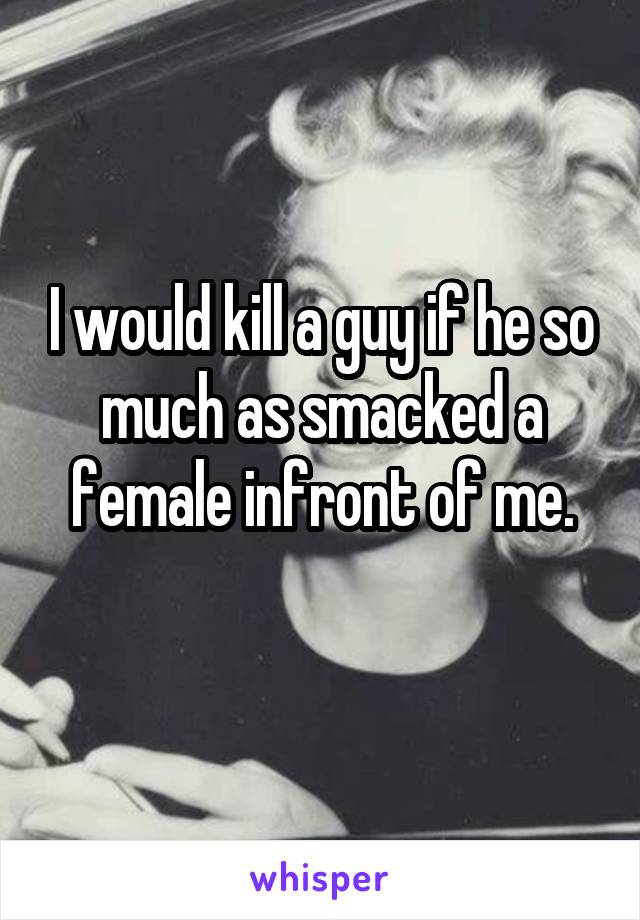 I would kill a guy if he so much as smacked a female infront of me.
