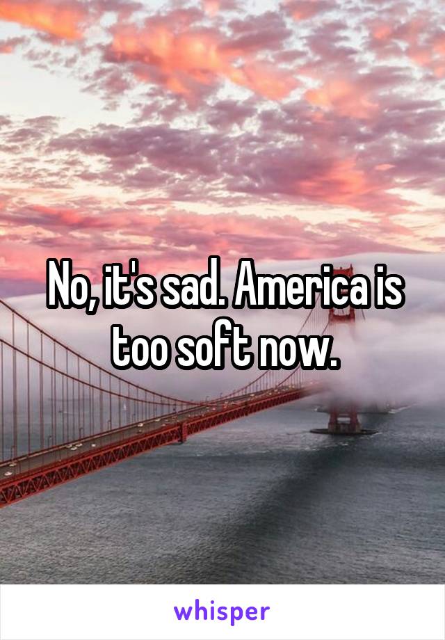 No, it's sad. America is too soft now.