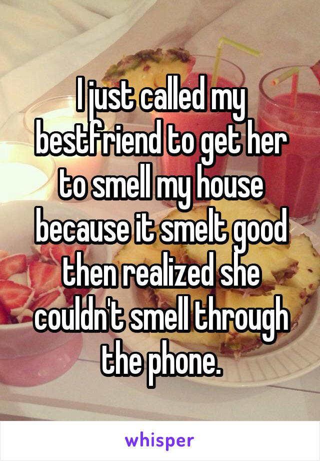 I just called my bestfriend to get her to smell my house because it smelt good then realized she couldn't smell through the phone.