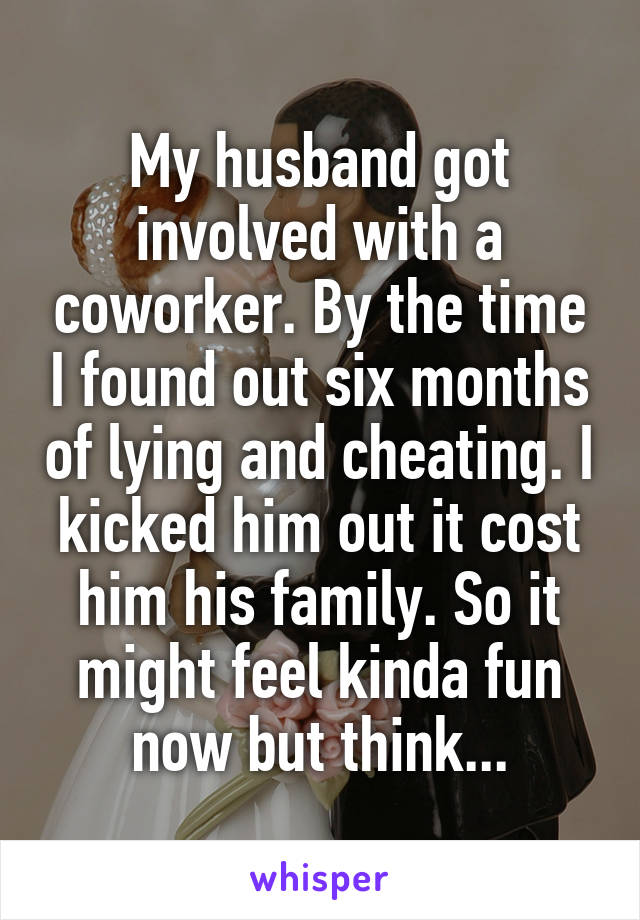 My husband got involved with a coworker. By the time I found out six months of lying and cheating. I kicked him out it cost him his family. So it might feel kinda fun now but think...