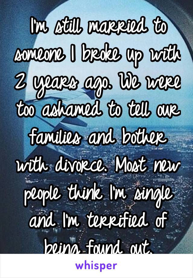 I'm still married to someone I broke up with 2 years ago. We were too ashamed to tell our families and bother with divorce. Most new people think I'm single and I'm terrified of being found out.