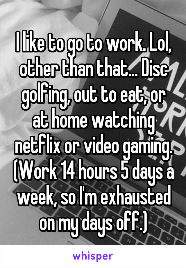 I like to go to work. Lol, other than that... Disc golfing, out to eat, or at home watching netflix or video gaming. (Work 14 hours 5 days a week, so I'm exhausted on my days off.)