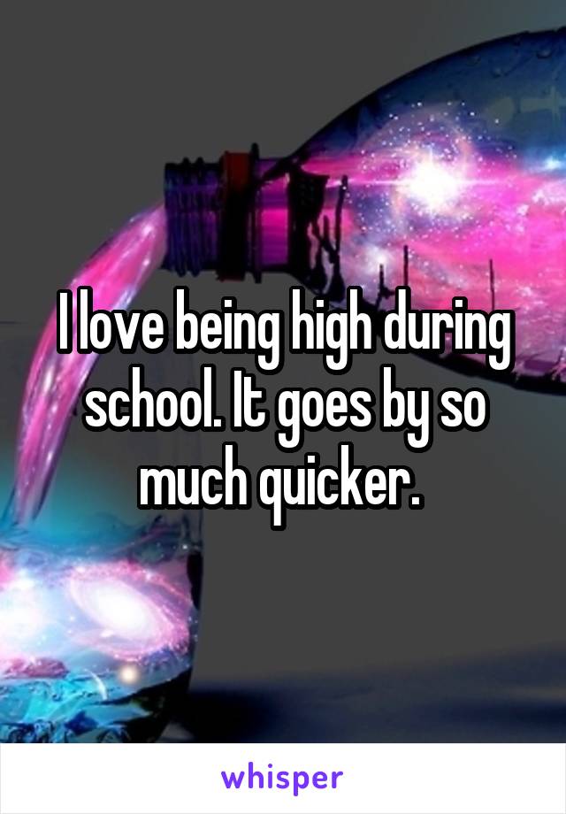 I love being high during school. It goes by so much quicker. 