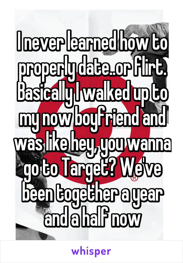 I never learned how to properly date..or flirt. Basically I walked up to my now boyfriend and was like hey, you wanna go to Target? We've been together a year and a half now