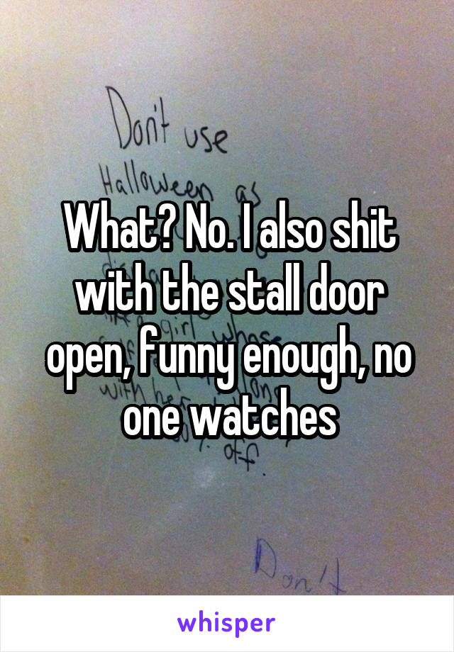 What? No. I also shit with the stall door open, funny enough, no one watches