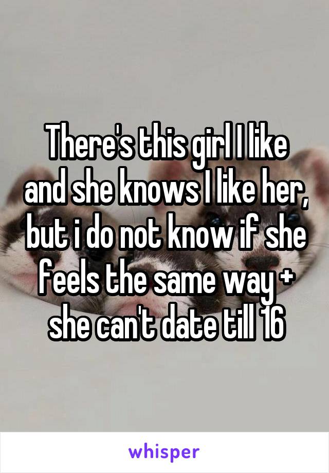 There's this girl I like and she knows I like her, but i do not know if she feels the same way + she can't date till 16