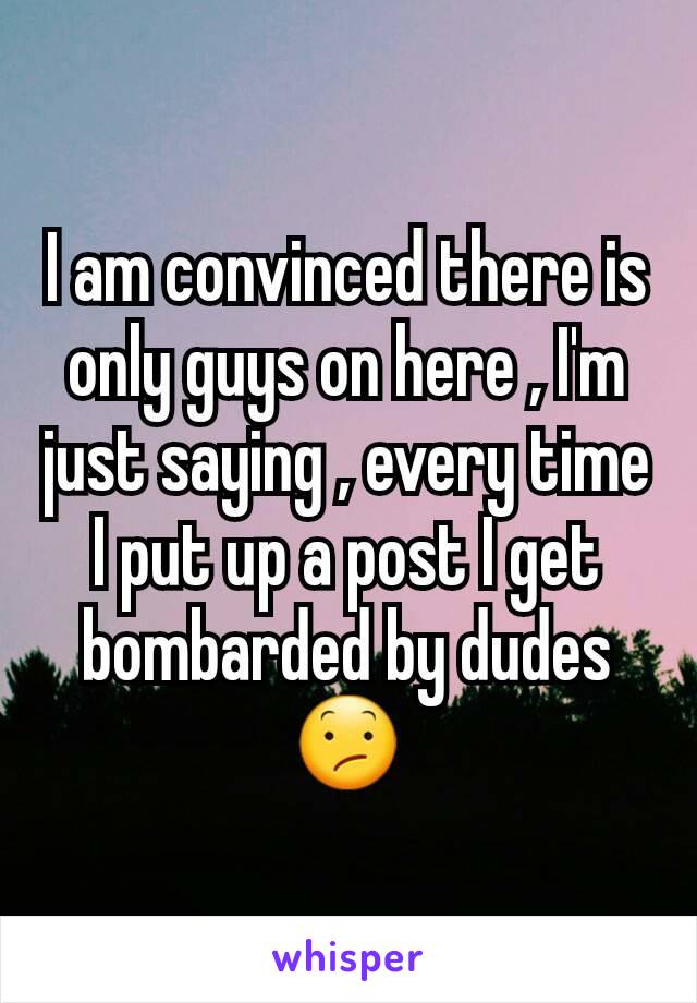 I am convinced there is only guys on here , I'm just saying , every time I put up a post I get bombarded by dudes 😕