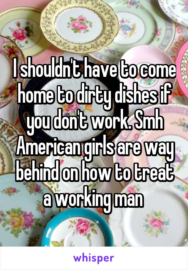 I shouldn't have to come home to dirty dishes if you don't work. Smh American girls are way behind on how to treat a working man 