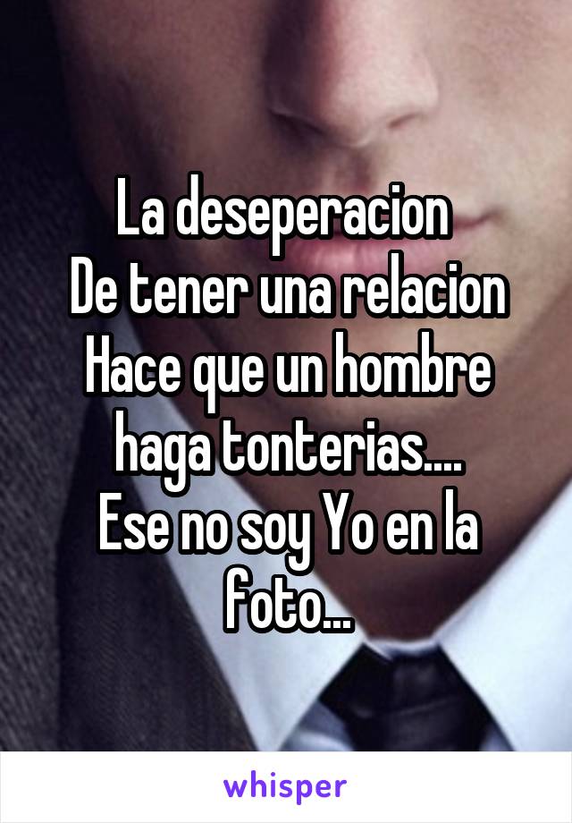 La deseperacion 
De tener una relacion
Hace que un hombre haga tonterias....
Ese no soy Yo en la foto...