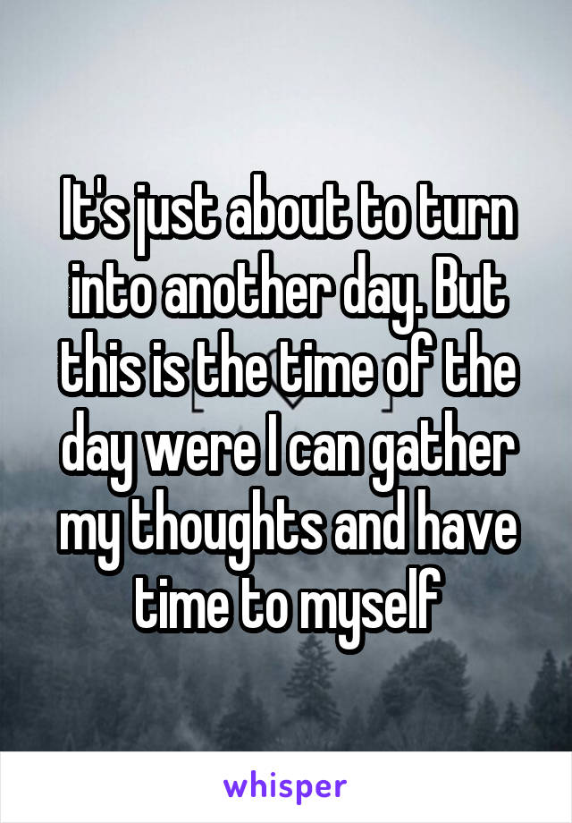 It's just about to turn into another day. But this is the time of the day were I can gather my thoughts and have time to myself