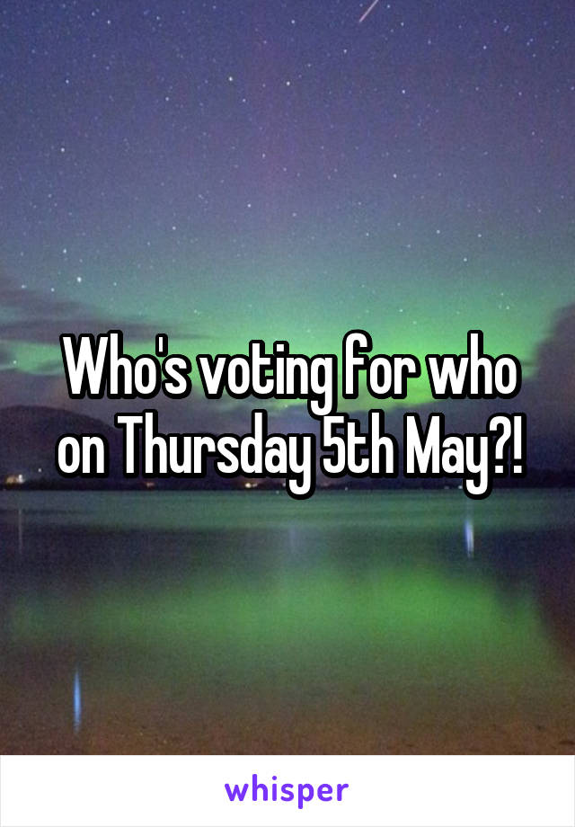 Who's voting for who on Thursday 5th May?!