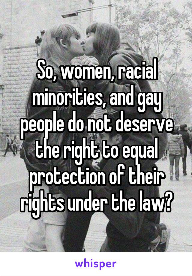 So, women, racial minorities, and gay people do not deserve the right to equal protection of their rights under the law?