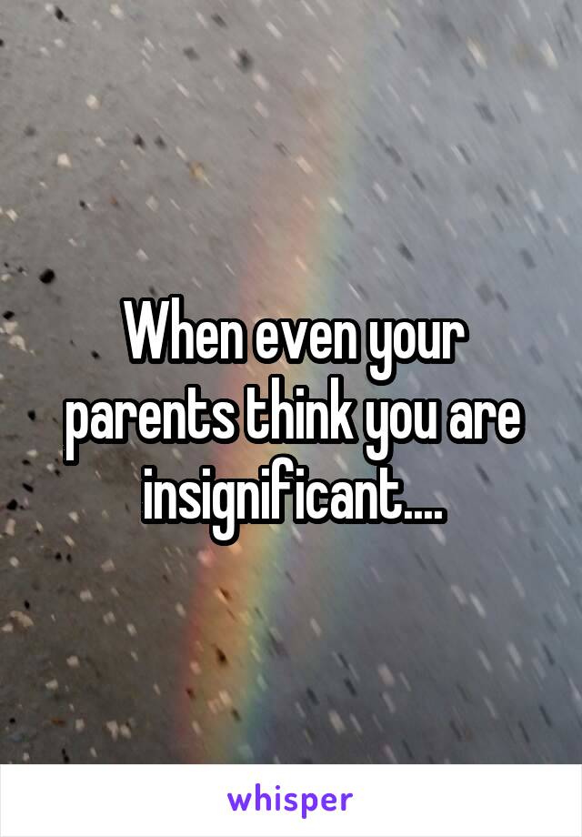 When even your parents think you are insignificant....