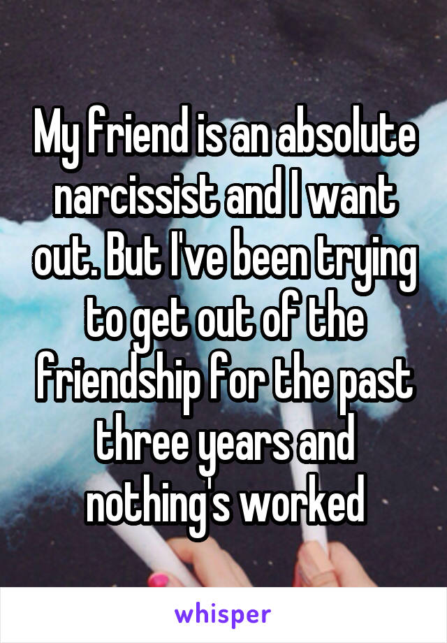 My friend is an absolute narcissist and I want out. But I've been trying to get out of the friendship for the past three years and nothing's worked