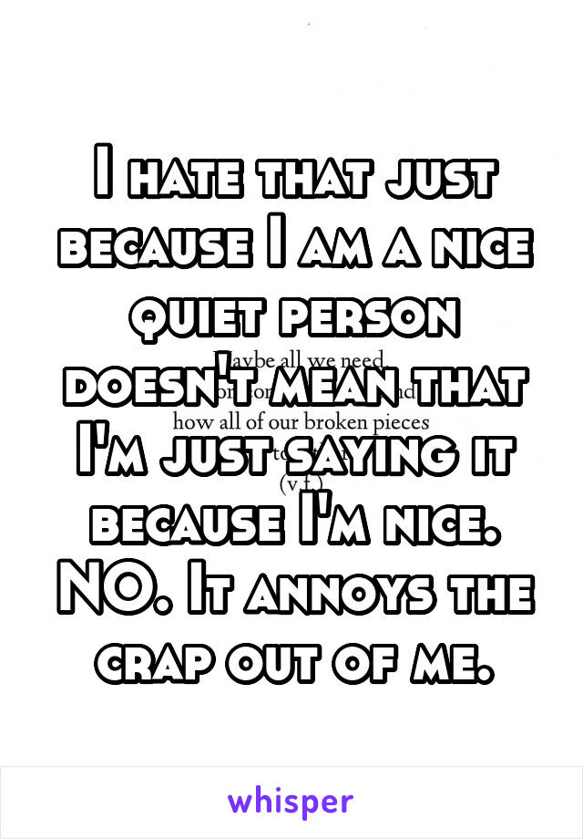 I hate that just because I am a nice quiet person doesn't mean that I'm just saying it because I'm nice. NO. It annoys the crap out of me.